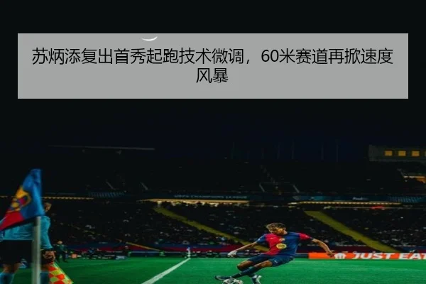 苏炳添复出首秀起跑技术微调，60米赛道再掀速度风暴
